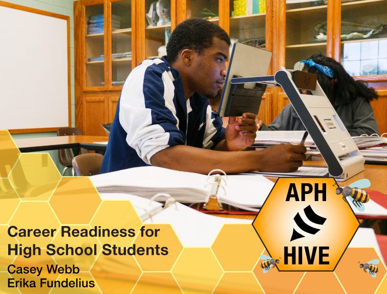 A teenage boy using a magnifier to view schoolwork in a classroom setting. Graphic of a honeycomb and bees at the bottom. Text reads, “Career Readiness for High School Students. Casey Webb, Erika Fundelius.” APH Hive logo.