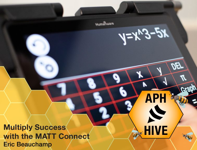 Text reads, “Multiply Success with the MATT Connect. Eric Beauchamp.” Image of MATT Connect with a math equation typed into a calculator. Across the bottom is a honeycomb graphic featuring bees and the APH Hive logo.