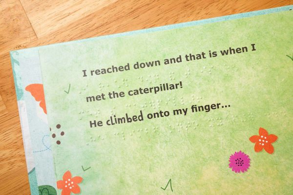 Text from the book in print and braille “I reached down and that is when I met the caterpillar! He climbed onto my finger…”